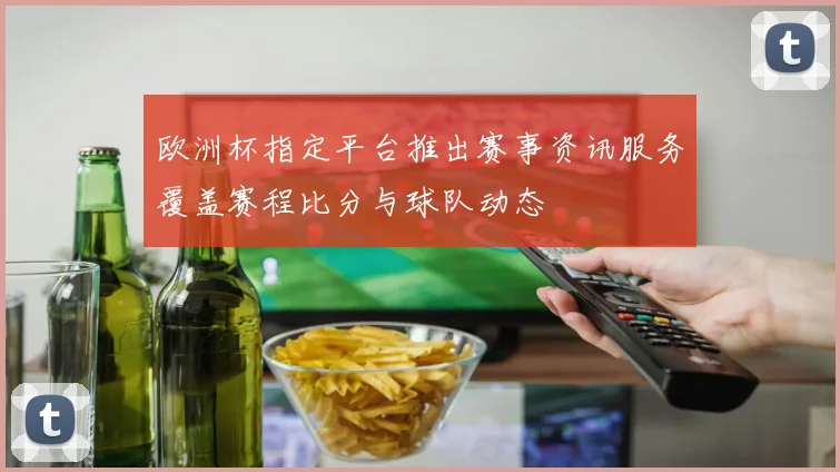 欧洲杯指定平台推出赛事资讯服务覆盖赛程比分与球队动态