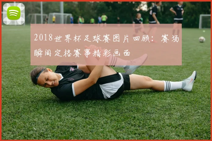 2018世界杯足球赛图片回顾:赛场瞬间定格赛事精彩画面