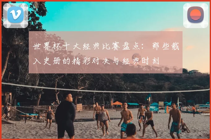 世界杯十大经典比赛盘点：那些载入史册的精彩对决与经典时刻