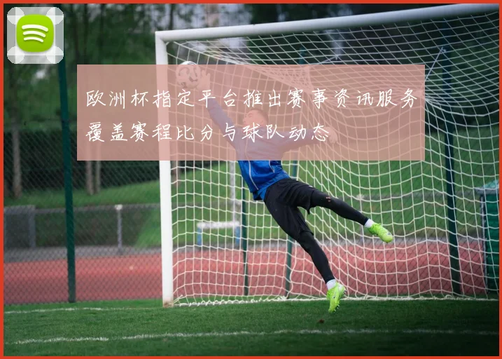 欧洲杯指定平台推出赛事资讯服务覆盖赛程比分与球队动态