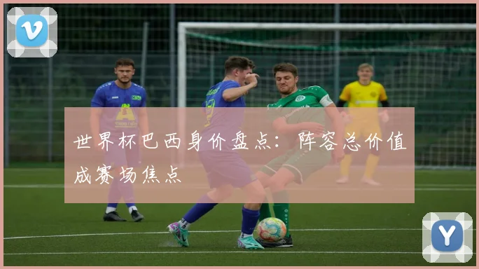 世界杯巴西身价盘点:阵容总价值成赛场焦点