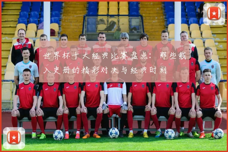 世界杯十大经典比赛盘点：那些载入史册的精彩对决与经典时刻