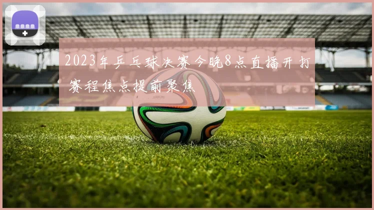 2023年乒乓球决赛今晚8点直播开打 赛程焦点提前聚焦