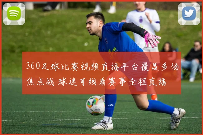 360足球比赛视频直播平台覆盖多场焦点战 球迷可线看赛事全程直播