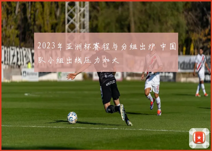 2023年亚洲杯赛程与分组出炉 中国队小组出线压力加大