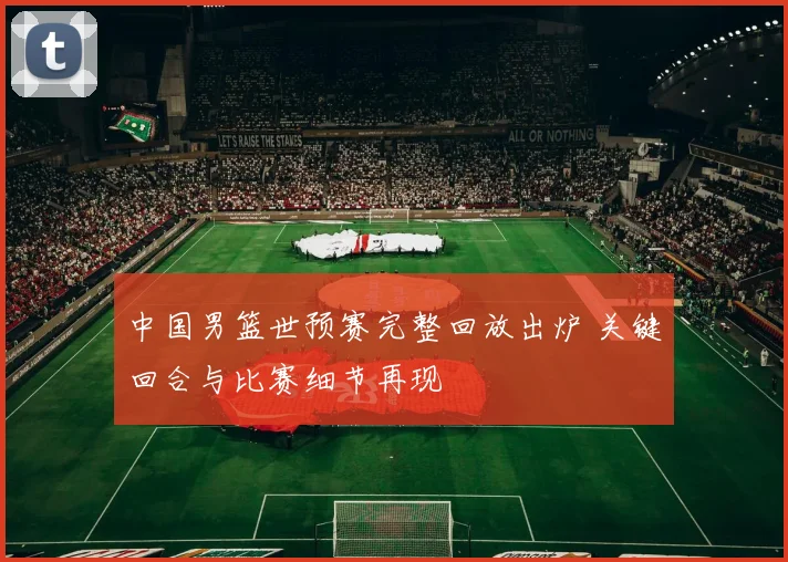 中国男篮世预赛完整回放出炉 关键回合与比赛细节再现