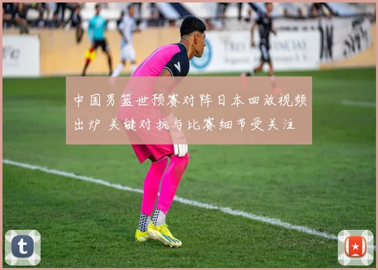 中国男篮世预赛对阵日本回放视频出炉 关键对抗与比赛细节受关注