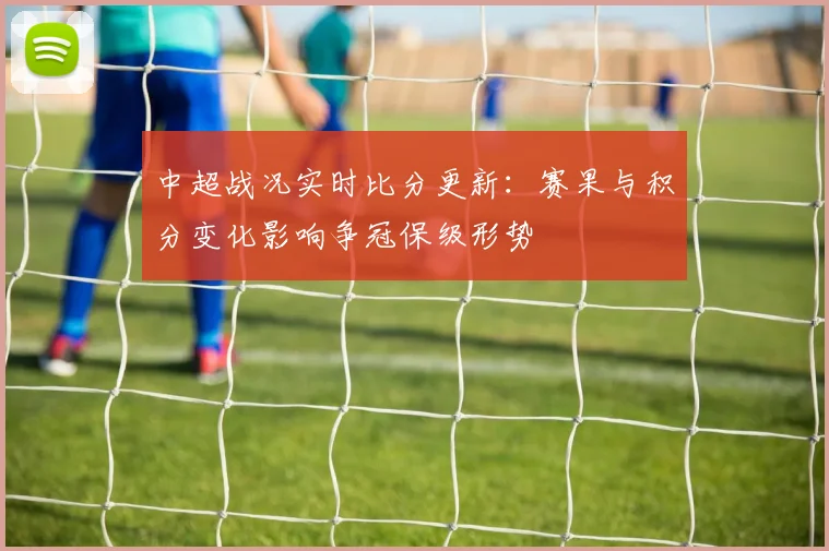 中超战况实时比分更新：赛果与积分变化影响争冠保级形势