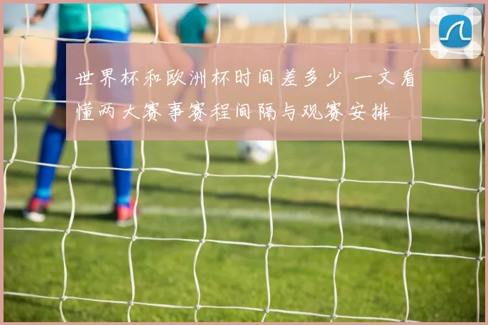 世界杯和欧洲杯时间差多少 一文看懂两大赛事赛程间隔与观赛安排