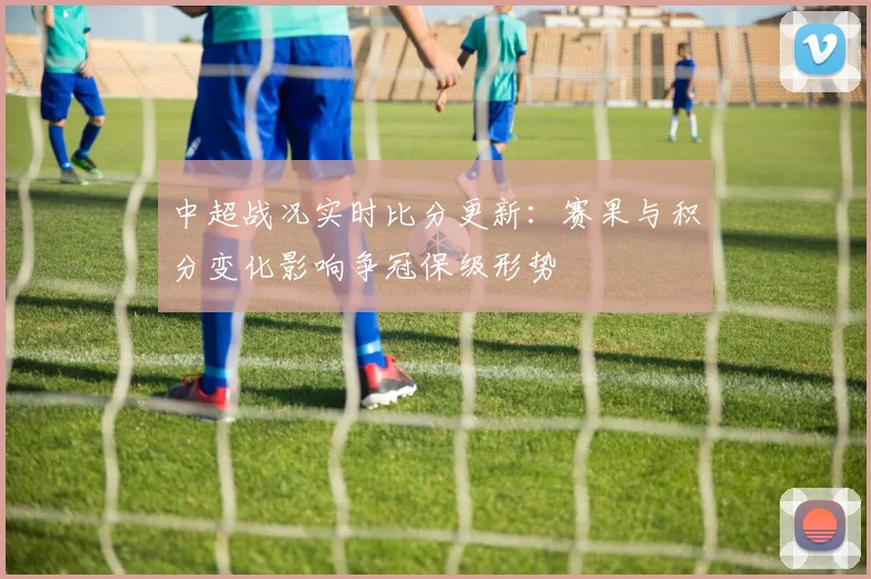 中超战况实时比分更新：赛果与积分变化影响争冠保级形势