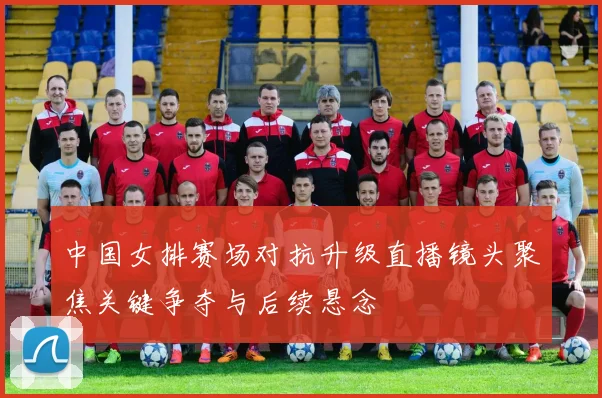 中国女排赛场对抗升级直播镜头聚焦关键争夺与后续悬念