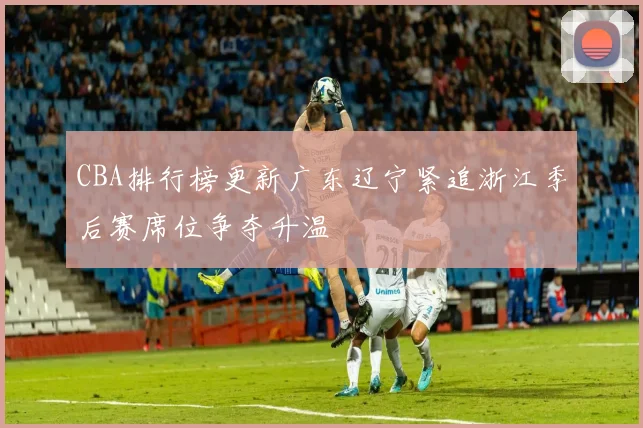 CBA排行榜更新广东辽宁紧追浙江季后赛席位争夺升温