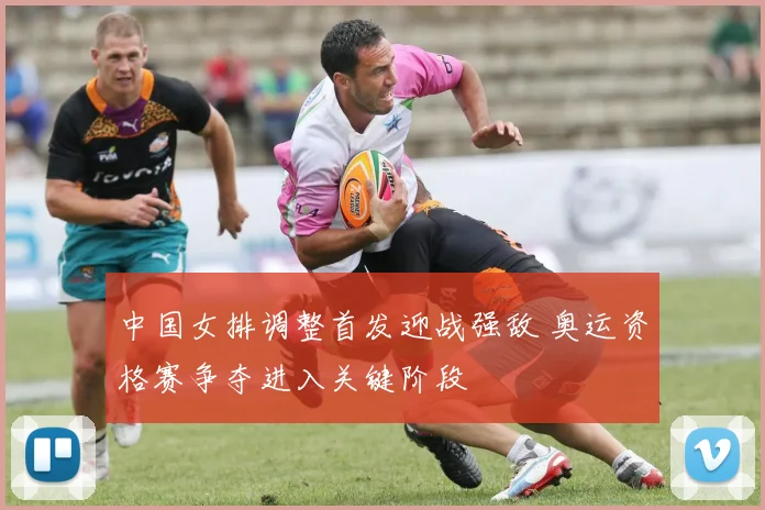 中国女排调整首发迎战强敌 奥运资格赛争夺进入关键阶段